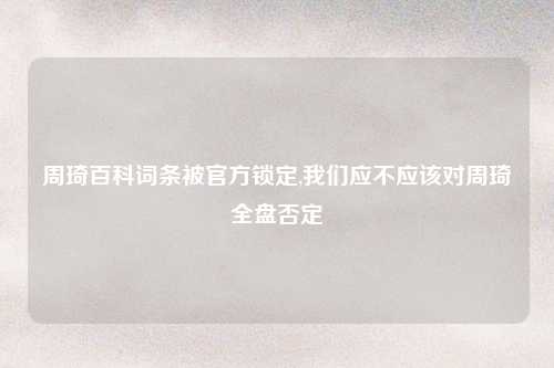 周琦百科词条被官方锁定,我们应不应该对周琦全盘否定