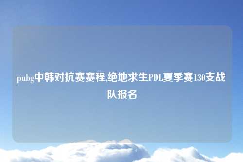 pubg中韩对抗赛赛程,绝地求生PDL夏季赛130支战队报名