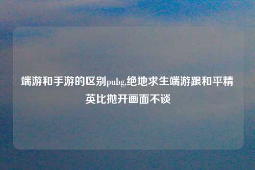 端游和手游的区别pubg,绝地求生端游跟和平精英比抛开画面不谈