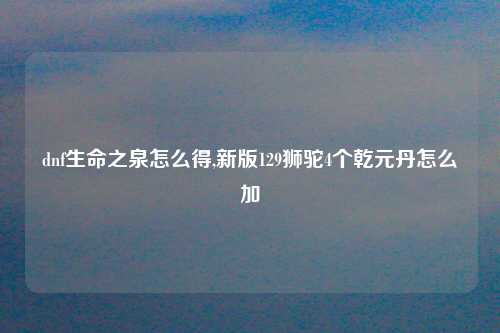 dnf生命之泉怎么得,新版129狮驼4个乾元丹怎么加