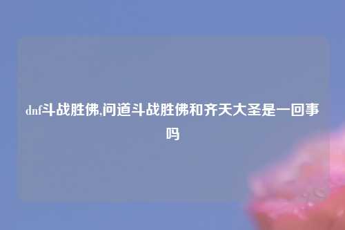 dnf斗战胜佛,问道斗战胜佛和齐天大圣是一回事吗