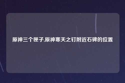 原神三个匣子,原神寒天之钉附近石碑的位置