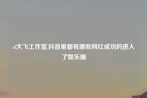 cf大飞工作室,抖音里都有哪些网红成功的进入了娱乐圈