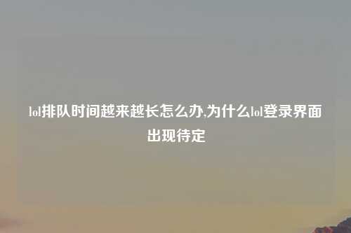 lol排队时间越来越长怎么办,为什么lol登录界面出现待定