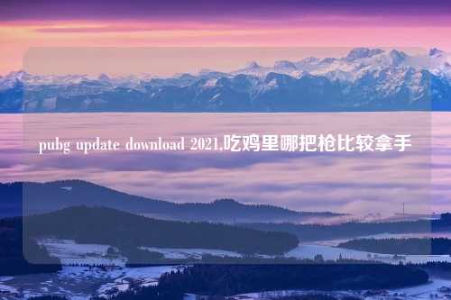 pubg update download 2021,吃鸡里哪把枪比较拿手