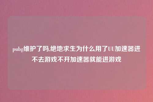 pubg维护了吗,绝地求生为什么用了UU加速器进不去游戏不开加速器就能进游戏
