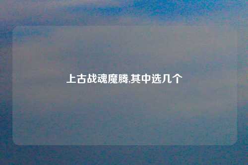 上古战魂魔腾,其中选几个
