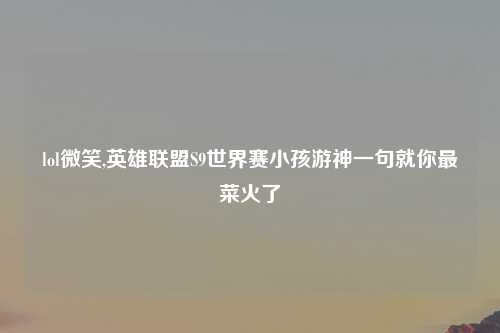 lol微笑,英雄联盟S9世界赛小孩游神一句就你最菜火了