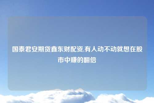 国泰君安期货鑫东财配资,有人动不动就想在股市中赚的翻倍