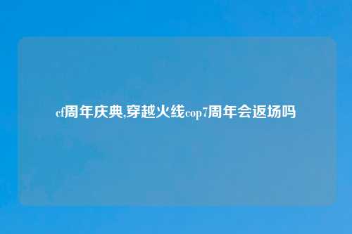 cf周年庆典,穿越火线cop7周年会返场吗