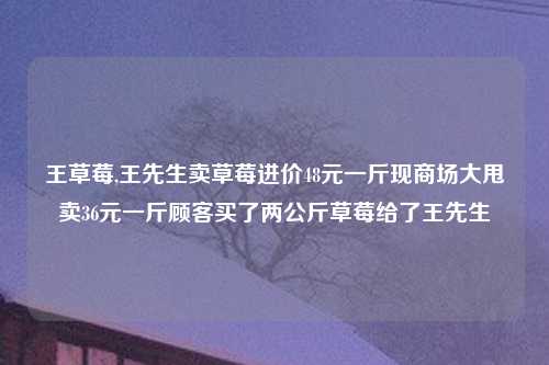 王草莓,王先生卖草莓进价48元一斤现商场大甩卖36元一斤顾客买了两公斤草莓给了王先生