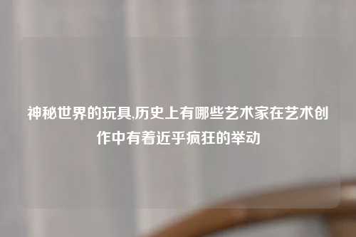 神秘世界的玩具,历史上有哪些艺术家在艺术创作中有着近乎疯狂的举动