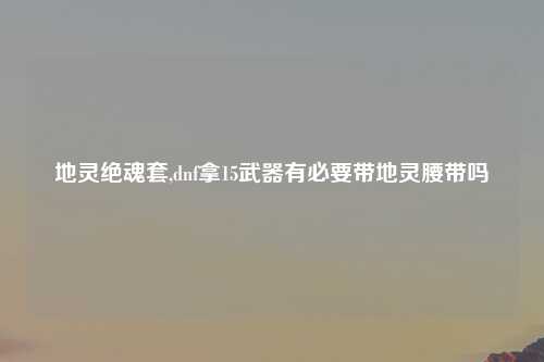 地灵绝魂套,dnf拿15武器有必要带地灵腰带吗