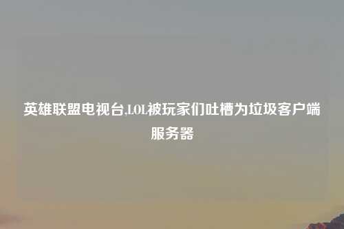 英雄联盟电视台,LOL被玩家们吐槽为垃圾客户端服务器