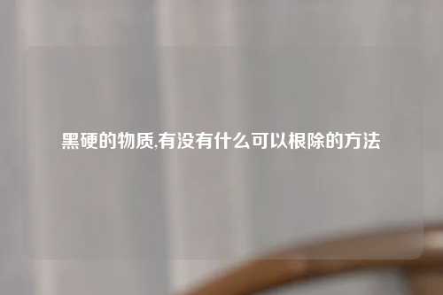 黑硬的物质,有没有什么可以根除的方法