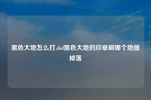 黑色大地怎么打,dnf黑色大地的印章刷哪个地图掉落
