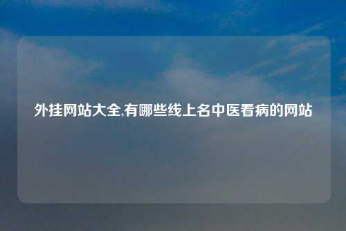 外挂网站大全,有哪些线上名中医看病的网站