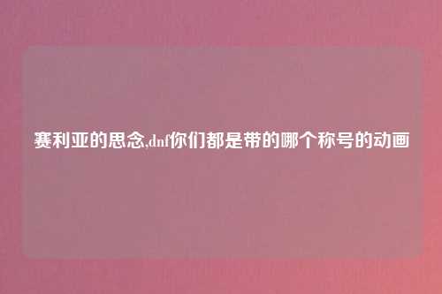 赛利亚的思念,dnf你们都是带的哪个称号的动画