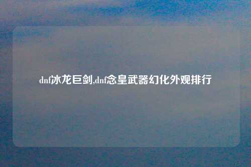 dnf冰龙巨剑,dnf念皇武器幻化外观排行