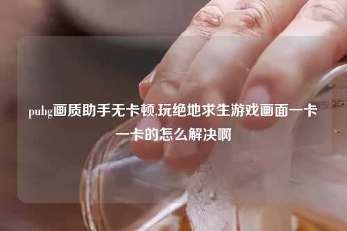 pubg画质助手无卡顿,玩绝地求生游戏画面一卡一卡的怎么解决啊