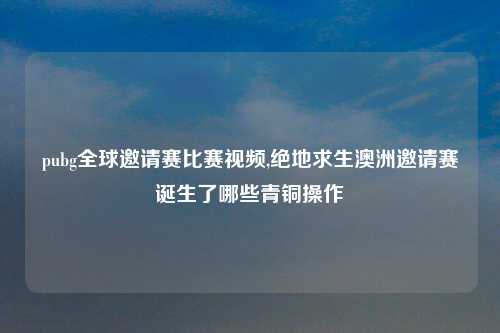 pubg全球邀请赛比赛视频,绝地求生澳洲邀请赛诞生了哪些青铜操作