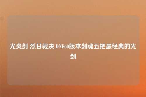 光炎剑 烈日裁决,DNF60版本剑魂五把最经典的光剑