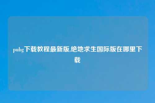 pubg下载教程最新版,绝地求生国际版在哪里下载