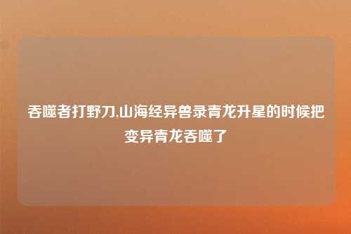 吞噬者打野刀,山海经异兽录青龙升星的时候把变异青龙吞噬了