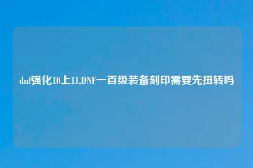 dnf强化10上11,DNF一百级装备刻印需要先扭转吗