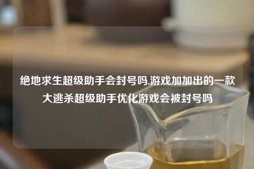 绝地求生超级助手会封号吗,游戏加加出的一款大逃杀超级助手优化游戏会被封号吗