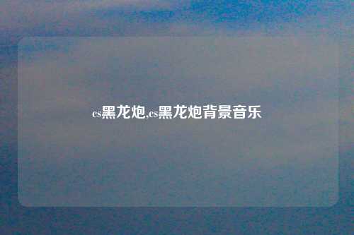 cs黑龙炮,cs黑龙炮背景音乐