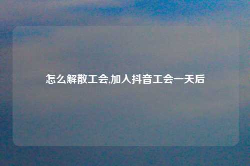 怎么解散工会,加入抖音工会一天后