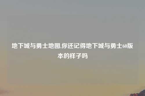 地下城与勇士地图,你还记得地下城与勇士60版本的样子吗