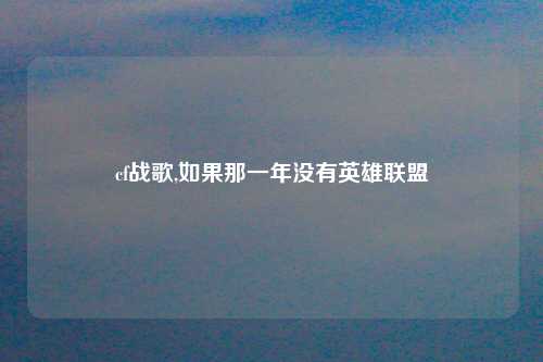 cf战歌,如果那一年没有英雄联盟