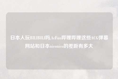 日本人玩BILIBILI吗,AcFun哔哩哔哩这些ACG弹幕网站和日本niconico的差距有多大