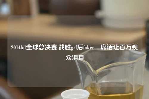 2014lol全球总决赛,战胜grf后faker一席话让百万观众泪目