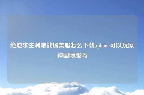 绝地求生刺激战场美服怎么下载,iphone可以玩原神国际服吗