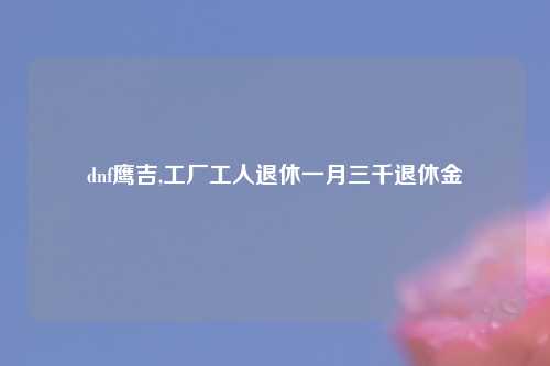 dnf鹰吉,工厂工人退休一月三千退休金