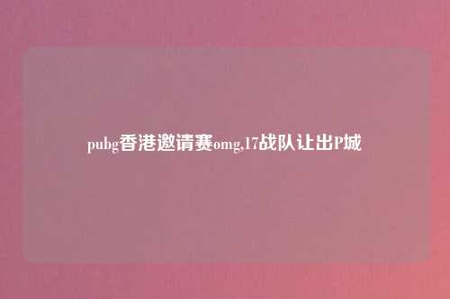 pubg香港邀请赛omg,17战队让出P城