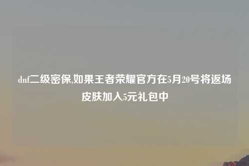 dnf二级密保,如果王者荣耀官方在5月20号将返场皮肤加入5元礼包中