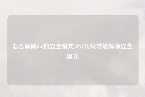 怎么解除dnf的安全模式,DNF几级才能解除安全模式