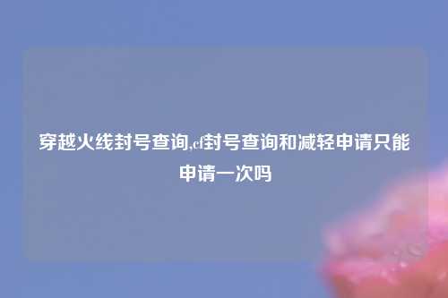 穿越火线封号查询,cf封号查询和减轻申请只能申请一次吗