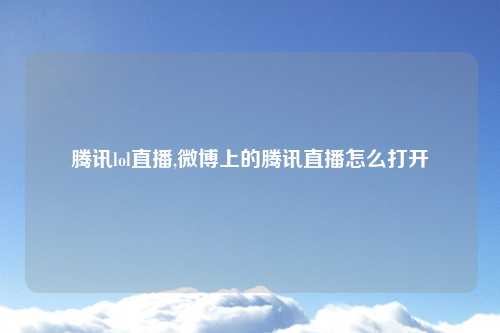 腾讯lol直播,微博上的腾讯直播怎么打开