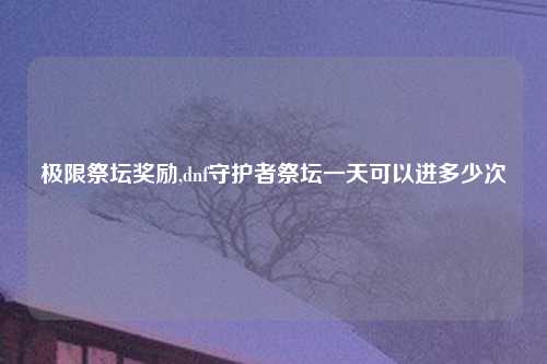 极限祭坛奖励,dnf守护者祭坛一天可以进多少次