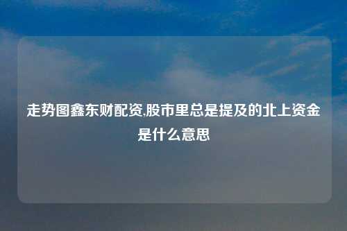 走势图鑫东财配资,股市里总是提及的北上资金是什么意思
