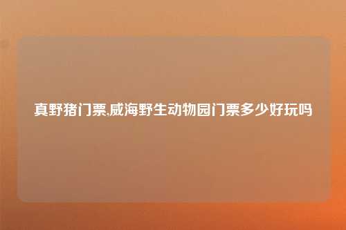 真野猪门票,威海野生动物园门票多少好玩吗