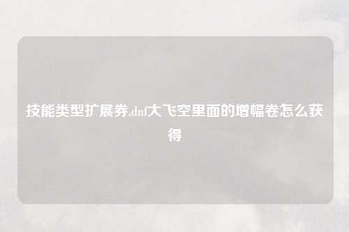 技能类型扩展券,dnf大飞空里面的增幅卷怎么获得