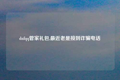 dnfqq管家礼包,最近老是接到诈骗电话
