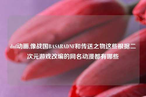 dnf动画,像战国BASARADNF和传送之物这些根据二次元游戏改编的同名动漫都有哪些