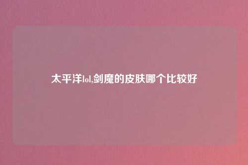 太平洋lol,剑魔的皮肤哪个比较好